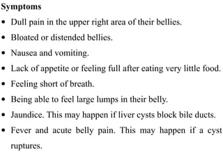 Symptoms
• Dull pain in the upper right area of their bellies.
• Bloated or distended bellies.
• Nausea and vomiting.
• Lack of appetite or feeling full after eating very little food.
• Feeling short of breath.
• Being able to feel large lumps in their belly.
• Jaundice. This may happen if liver cysts block bile ducts.
• Fever and acute belly pain. This may happen if a cyst
ruptures.
 