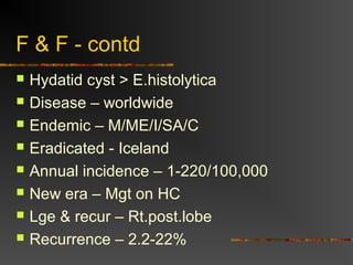 F & F - contd 
 Hydatid cyst > E.histolytica 
 Disease – worldwide 
 Endemic – M/ME/I/SA/C 
 Eradicated - Iceland 
 Annual incidence – 1-220/100,000 
 New era – Mgt on HC 
 Lge & recur – Rt.post.lobe 
 Recurrence – 2.2-22% 
 