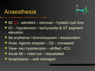 Anaesthesia 
 62 - admitted – removal – hydatid cyst liver 
 IO – hypotension / tachycardia & ST segment 
elevation 
 No erythema / bronchospasm / desaturation 
 Anas. Agents stopped – O2 – increased 
 View- recr.hypotension – shifted –ICU 
 Acute MI – ruled out – resusitated 
 Anaphylaxis – well managed 
 