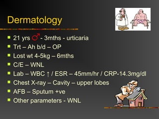 Dermatology 
 21 yrs - 3mths - urticaria 
 Trt – Ah b/d – OP 
 Lost wt 4-5kg – 6mths 
 C/E – WNL 
 Lab – WBC ↑ / ESR – 45mm/hr / CRP-14.3mg/dl 
 Chest X-ray – Cavity – upper lobes 
 AFB – Sputum +ve 
 Other parameters - WNL 
 
