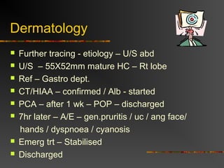 Dermatology 
 Further tracing - etiology – U/S abd 
 U/S – 55X52mm mature HC – Rt lobe 
 Ref – Gastro dept. 
 CT/HIAA – confirmed / Alb - started 
 PCA – after 1 wk – POP – discharged 
 7hr later – A/E – gen.pruritis / uc / ang face/ 
hands / dyspnoea / cyanosis 
 Emerg trt – Stabilised 
 Discharged 
 