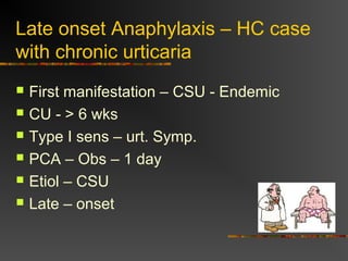 Late onset Anaphylaxis – HC case 
with chronic urticaria 
 First manifestation – CSU - Endemic 
 CU - > 6 wks 
 Type I sens – urt. Symp. 
 PCA – Obs – 1 day 
 Etiol – CSU 
 Late – onset 
 