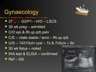 Gynaecology 
 27 - G2/P1 – H/O – LSCS 
 30 wk preg – admitted 
 C/O epi & Rt.up.qdt.pain 
 C/E – vitals stable / tend – Rt.up.qdt. 
 U/S – 14X10cm cyst – 7s & 7x5cm – 6s 
 30 wk fetus – noted 
 IHA test & ELISA – confirmed 
 Ref – GS 
 