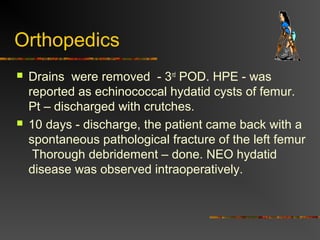 Orthopedics 
 Drains were removed - 3rd POD. HPE - was 
reported as echinococcal hydatid cysts of femur. 
Pt – discharged with crutches. 
 10 days - discharge, the patient came back with a 
spontaneous pathological fracture of the left femur 
Thorough debridement – done. NEO hydatid 
disease was observed intraoperatively. 
 