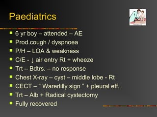Paediatrics 
 6 yr boy – attended – AE 
 Prod.cough / dyspnoea 
 P/H – LOA & weakness 
 C/E - ↓ air entry Rt + wheeze 
 Trt – Bdtrs. – no response 
 Chest X-ray – cyst – middle lobe - Rt 
 CECT – “ Warerlilly sign ” + pleural eff. 
 Trt – Alb + Radical cystectomy 
 Fully recovered 
 