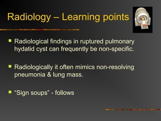 Radiology – Learning points 
 Radiological findings in ruptured pulmonary 
hydatid cyst can frequently be non-specific. 
 Radiologically it often mimics non-resolving 
pneumonia & lung mass. 
 “Sign soups” - follows 
 