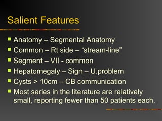 Salient Features 
 Anatomy – Segmental Anatomy 
 Common – Rt side – “stream-line” 
 Segment – VII - common 
 Hepatomegaly – Sign – U.problem 
 Cysts > 10cm – CB communication 
 Most series in the literature are relatively 
small, reporting fewer than 50 patients each. 
 
