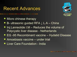 Recent Advances 
 Micro chinese therapy 
 B- ultrasonic guided RFA ↓ L.A – China 
 Inj.Lanreotide I.M – Reduces the volume of 
Polycystic liver disease - Netherlands 
 EG -95 Recombinant vaccine – Hydatid Disease 
 Amoebiasis vaccine – under trial 
 Liver Care Foundation - India 
 