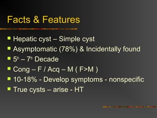 Facts & Features 
 Hepatic cyst – Simple cyst 
 Asymptomatic (78%) & Incidentally found 
 5th – 7th Decade 
 Cong – F / Acq – M ( F>M ) 
 10-18% - Develop symptoms - nonspecific 
 True cysts – arise - HT 
 