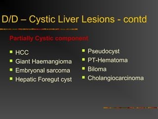 D/D – Cystic Liver Lesions - contd 
Partially Cystic component 
 HCC 
 Giant Haemangioma 
 Embryonal sarcoma 
 Hepatic Foregut cyst 
 Pseudocyst 
 PT-Hematoma 
 Biloma 
 Cholangiocarcinoma 
 