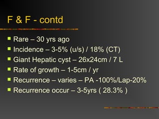 F & F - contd 
 Rare – 30 yrs ago 
 Incidence – 3-5% (u/s) / 18% (CT) 
 Giant Hepatic cyst – 26x24cm / 7 L 
 Rate of growth – 1-5cm / yr 
 Recurrence – varies – PA -100%/Lap-20% 
 Recurrence occur – 3-5yrs ( 28.3% ) 
 