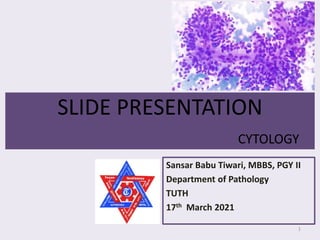 SLIDE PRESENTATION
CYTOLOGY
Sansar Babu Tiwari, MBBS, PGY II
Department of Pathology
TUTH
17th March 2021
1
 