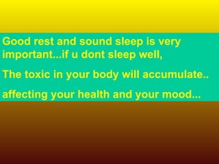 Good rest and sound sleep is very important...if u dont sleep well,  The toxic in your body will accumulate.. affecting your health and your mood... 