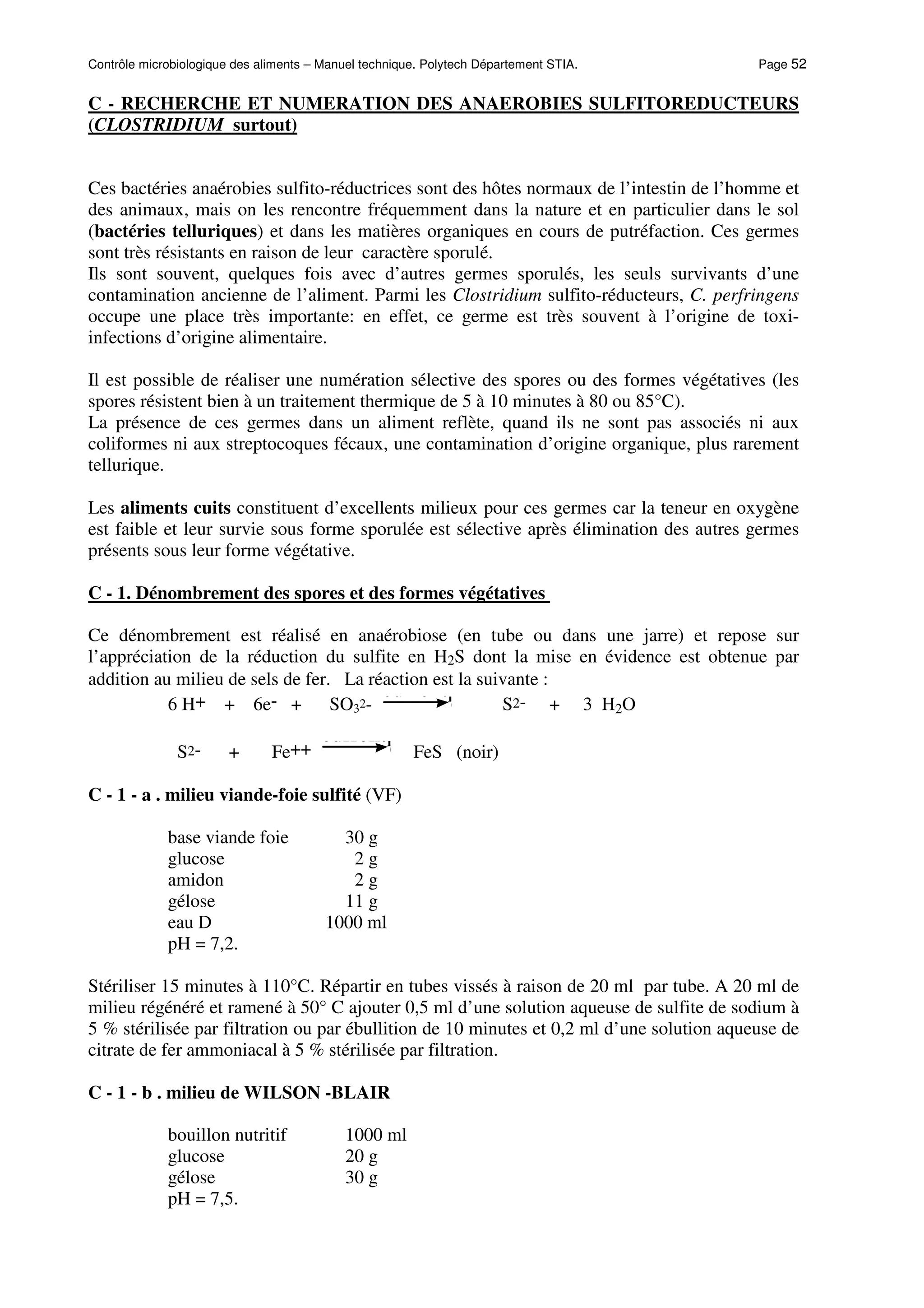 Contrôle microbiologique des aliments – Manuel technique. Polytech Département STIA. Page 52
C - RECHERCHE ET NUMERATION DES ANAEROBIES SULFITOREDUCTEURS
(CLOSTRIDIUM surtout)
Ces bactéries anaérobies sulfito-réductrices sont des hôtes normaux de l’intestin de l’homme et
des animaux, mais on les rencontre fréquemment dans la nature et en particulier dans le sol
(bactéries telluriques) et dans les matières organiques en cours de putréfaction. Ces germes
sont très résistants en raison de leur caractère sporulé.
Ils sont souvent, quelques fois avec d’autres germes sporulés, les seuls survivants d’une
contamination ancienne de l’aliment. Parmi les Clostridium sulfito-réducteurs, C. perfringens
occupe une place très importante: en effet, ce germe est très souvent à l’origine de toxi-
infections d’origine alimentaire.
Il est possible de réaliser une numération sélective des spores ou des formes végétatives (les
spores résistent bien à un traitement thermique de 5 à 10 minutes à 80 ou 85°C).
La présence de ces germes dans un aliment reflète, quand ils ne sont pas associés ni aux
coliformes ni aux streptocoques fécaux, une contamination d’origine organique, plus rarement
tellurique.
Les aliments cuits constituent d’excellents milieux pour ces germes car la teneur en oxygène
est faible et leur survie sous forme sporulée est sélective après élimination des autres germes
présents sous leur forme végétative.
C - 1. Dénombrement des spores et des formes végétatives
Ce dénombrement est réalisé en anaérobiose (en tube ou dans une jarre) et repose sur
l’appréciation de la réduction du sulfite en H2S dont la mise en évidence est obtenue par
addition au milieu de sels de fer. La réaction est la suivante :
6 H+ + 6e- + SO32- currentpoint
currentpoint
S2- + 3 H2O
S2- + Fe++ currentpoint
currentpoint
FeS (noir)
C - 1 - a . milieu viande-foie sulfité (VF)
base viande foie 30 g
glucose 2 g
amidon 2 g
gélose 11 g
eau D 1000 ml
pH = 7,2.
Stériliser 15 minutes à 110°C. Répartir en tubes vissés à raison de 20 ml par tube. A 20 ml de
milieu régénéré et ramené à 50° C ajouter 0,5 ml d’une solution aqueuse de sulfite de sodium à
5 % stérilisée par filtration ou par ébullition de 10 minutes et 0,2 ml d’une solution aqueuse de
citrate de fer ammoniacal à 5 % stérilisée par filtration.
C - 1 - b . milieu de WILSON -BLAIR
bouillon nutritif 1000 ml
glucose 20 g
gélose 30 g
pH = 7,5.
 