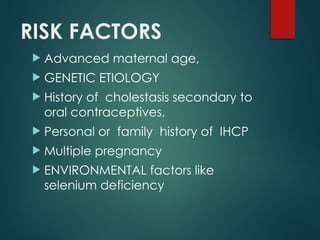 RISK FACTORS
 Advanced maternal age,
 GENETIC ETIOLOGY
 History of cholestasis secondary to
oral contraceptives,
 Personal or family history of IHCP
 Multiple pregnancy
 ENVIRONMENTAL factors like
selenium deficiency
 