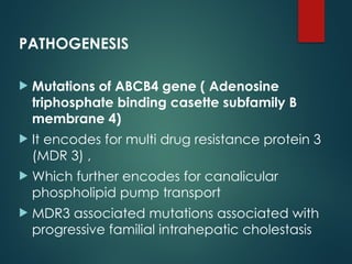 PATHOGENESIS
 Mutations of ABCB4 gene ( Adenosine
triphosphate binding casette subfamily B
membrane 4)
 It encodes for multi drug resistance protein 3
(MDR 3) ,
 Which further encodes for canalicular
phospholipid pump transport
 MDR3 associated mutations associated with
progressive familial intrahepatic cholestasis
 