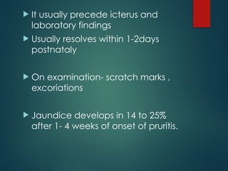  It usually precede icterus and
laboratory findings
 Usually resolves within 1-2days
postnataly
 On examination- scratch marks ,
excoriations
 Jaundice develops in 14 to 25%
after 1- 4 weeks of onset of pruritis.
 