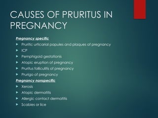 CAUSES OF PRURITUS IN
PREGNANCY
Pregnancy specific
 Pruritic urticarial papules and plaques of pregnancy
 ICP
 Pemphigoid gestationis
 Atopic eruption of pregnancy
 Pruritus folliculitis of pregnancy
 Prurigo of pregnancy
Pregnancy nonspecific
 Xerosis
 Atopic dermatitis
 Allergic contact dermatitis
 Scabies or lice
 