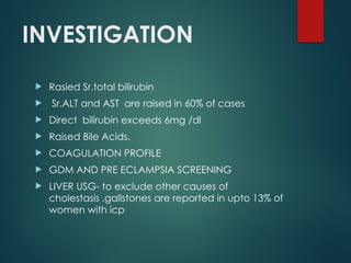 INVESTIGATION
 Rasied Sr.total bilirubin
 Sr.ALT and AST are raised in 60% of cases
 Direct bilirubin exceeds 6mg /dl
 Raised Bile Acids.
 COAGULATION PROFILE
 GDM AND PRE ECLAMPSIA SCREENING
 LIVER USG- to exclude other causes of
cholestasis .gallstones are reported in upto 13% of
women with icp
 