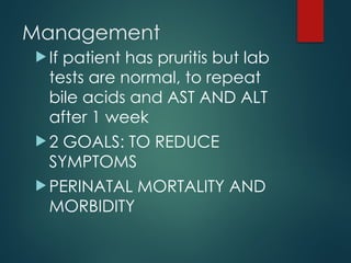 Management
 If patient has pruritis but lab
tests are normal, to repeat
bile acids and AST AND ALT
after 1 week
 2 GOALS: TO REDUCE
SYMPTOMS
 PERINATAL MORTALITY AND
MORBIDITY
 