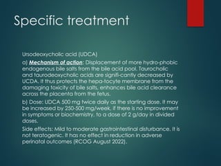 Ursodeoxycholic acid (UDCA)
a) Mechanism of action: Displacement of more hydro-phobic
endogenous bile salts from the bile acid pool. Taurocholic
and taurodeoxycholic acids are signifi-cantly decreased by
UCDA. It thus protects the hepa-tocyte membrane from the
damaging toxicity of bile salts, enhances bile acid clearance
across the placenta from the fetus.
b) Dose: UDCA 500 mg twice daily as the starting dose. It may
be increased by 250-500 mg/week, if there is no improvement
in symptoms or biochemistry, to a dose of 2 g/day in divided
doses.
Side effects: Mild to moderate gastrointestinal disturbance. It is
not teratogenic. It has no effect in reduction in adverse
perinatal outcomes (RCOG August 2022).
Specific treatment
 