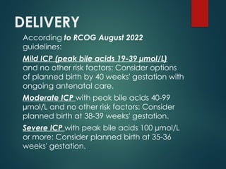 DELIVERY
According to RCOG August 2022
guidelines:
Mild ICP (peak bile acids 19-39 µmol/L)
and no other risk factors: Consider options
of planned birth by 40 weeks' gestation with
ongoing antenatal care.
Moderate ICP with peak bile acids 40-99
µmol/L and no other risk factors: Consider
planned birth at 38-39 weeks' gestation.
Severe ICP with peak bile acids 100 µmol/L
or more: Consider planned birth at 35-36
weeks' gestation.
 