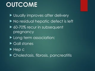 OUTCOME
 Usually improves after delivery
 No residual hepatic defect is left
 60-70% recur in subsequent
pregnancy
 Long term association:
 Gall stones
 Hep c
 Cholestasis, fibrosis, pancreatitis
 