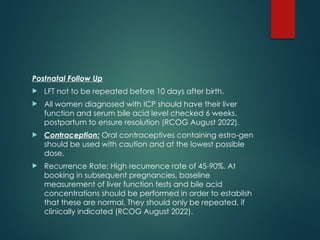 Postnatal Follow Up
 LFT not to be repeated before 10 days after birth.
 All women diagnosed with ICP should have their liver
function and serum bile acid level checked 6 weeks.
postpartum to ensure resolution (RCOG August 2022).
 Contraception: Oral contraceptives containing estro-gen
should be used with caution and at the lowest possible
dose.
 Recurrence Rate: High recurrence rate of 45-90%. At
booking in subsequent pregnancies, baseline
measurement of liver function tests and bile acid
concentrations should be performed in order to establish
that these are normal. They should only be repeated, if
clinically indicated (RCOG August 2022).
 