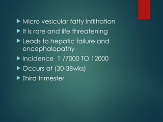  Micro vesicular fatty infiltration
 It is rare and life threatening
 Leads to hepatic failure and
encephalopathy
 Incidence 1 /7000 TO 12000
 Occurs at (30-38wks)
 Third trimester
 