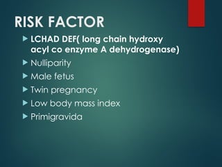 RISK FACTOR
 LCHAD DEF( long chain hydroxy
acyl co enzyme A dehydrogenase)
 Nulliparity
 Male fetus
 Twin pregnancy
 Low body mass index
 Primigravida
 