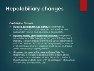 Hepatobiliary changes
Physiological Changes
 Impaired gallbladder (GB) motility: Sex hormones →
increased smooth muscle relaxation in the biliary tree
gallbladder volume and decreased contractility.
 Impaired motility of the gastrointestinal tract: Pregnancy
induces hypomotility throughout the gastrointestinal tract,
probably via high progesterone levels. Lower esophageal
sphincter pressure also decreases progressively to very low
levels during pregnancy. Impaired small bowel and large
bowel transit occurs in preg-nancy.
 Lithogenic changes in the composition of bile: Bile
lithogenicity is increased because of the effects of sex
hormones on the relative concentrations of cholesterol,
phospholipids and bile acids with an increase in choles-terol
synthesis and excretion into bile.
 