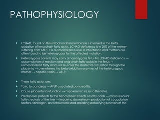 PATHOPHYSIOLOGY
 LCHAD, found on the mitochondrial membrane is involved in the beta
oxidation of long chain fatty acids. LCHAD deficiency is in 20% of the women
suffering from AFLP. It is autosomal recessive in inheritance and mothers are
often found to be heterozygous for the affected mutation.
 Heterozygous parents may carry a homozygous fetus for LCHAD deficiency →
accumulation of medium and long chain fatty acids in the fetus →
unmetabolized fatty acids will re-enter the maternal circulation through the
placenta → overwhelms the beta-oxidation enzymes of the heterozygous
mother → hepatic strain → AFLP.
 These fatty acids are:
 Toxic to pancreas → AFLP associated pancreatitis.
 Cause placental dysfunction → hypoxaemic injury to the fetus.
 Predisposes patients to the hepatotoxic effects of fatty acids → microvesicular
fatty steatosis of the liver → impairing downstream production of coagulation
factors, fibrinogen, and cholesterol and impairing detoxifying function of the
 