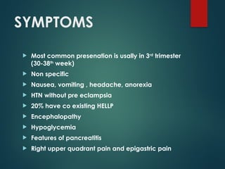 SYMPTOMS
 Most common presenation is usally in 3rd
trimester
(30-38th
week)
 Non specific
 Nausea, vomiting , headache, anorexia
 HTN without pre eclampsia
 20% have co existing HELLP
 Encephalopathy
 Hypoglycemia
 Features of pancreatitis
 Right upper quadrant pain and epigastric pain
 