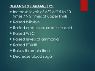 DERANGED PARAMETERS
 Increase levels of AST ALT 5 to 10
times / > 2 times of upper limits
 Raised bilirubin
 Rasied creatinine, urea, uric acid
 Raised WBC
 Raised levels of ammonia
 Raised PT/INR.
 Raises thrombin time
 Decrease blood sugar
 