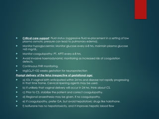  Critical care support: Fluid status (aggressive fluid re-placement in a setting of low
plasma osmotic pressure can lead to pulmonary edema).
 Monitor hypoglycaemia: Monitor glucose every 6-8 hrs, maintain plasma glucose
>65 mg/dL.
 Monitor coagulopathy: PT, APTT every 6-8 hrs.
 Avoid invasive haemodynamic monitoring as increased risk of coagulation
defects.
 Continuous FHR monitoring.
 MgSO if <32 weeks gestation for neuroprotection
₄
Prompt delivery of the fetus irrespective of gestational age:
 a) IOL if vaginal birth anticipated within 24 hrs and disease not rapidly progressing
in that time frame. Cervical ripening agents may be used.
 b) If unlikely that vaginal delivery will occur in 24 hrs, think about CS.
 c) Prior to CS, stabilize the patient and correct coagulopathy.
 d) Regional anaesthesia may be given, if no coagulopathy.
 e) If coagulopathy, prefer GA, but avoid hepatotoxic drugs like halothane.
 f) Isoflurane has no hepatotoxicity, and it improves hepatic blood flow
 