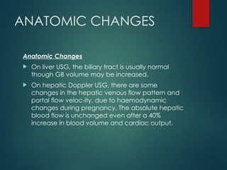 ANATOMIC CHANGES
Anatomic Changes
 On liver USG, the biliary tract is usually normal
though GB volume may be increased.
 On hepatic Doppler USG, there are some
changes in the hepatic venous flow pattern and
portal flow veloc-ity, due to haemodynamic
changes during pregnancy. The absolute hepatic
blood flow is unchanged even after a 40%
increase in blood volume and cardiac output.
 