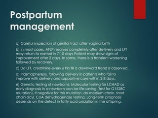 Postpartum
management
a) Careful inspection of genital tract after vaginal birth
b) In most cases, AFLP resolves completely after de-livery and LFT
may return to normal in 7-10 days Patient may show signs of
improvement after 2 days. In some, there is a transient worsening
followed by recovery.
c) Do LFT, creatinine every 6 hrs till a downward trend is observed.
d) Plasmapheresis, following delivery in patients who fail to
improve with delivery and supportive care within 2-8 days.
e) Genetic testing of newborns: Molecular testing for LCHAD as
early diagnosis in a newborn can be life-saving (test for G1528C
mutation). If negative for this mutation, do medium chain, short
chain acyl. CoA dehydrogenase testing. Long-term prognosis
depends on the defect in fatty acid oxidation in the offspring.
 