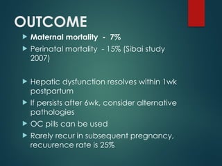 OUTCOME
 Maternal mortality - 7%
 Perinatal mortality - 15% (Sibai study
2007)
 Hepatic dysfunction resolves within 1wk
postpartum
 If persists after 6wk, consider alternative
pathologies
 OC pills can be used
 Rarely recur in subsequent pregnancy,
recuurence rate is 25%
 