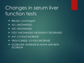 Changes in serum liver
function tests
 Bilirubin- unchanged
 ALT- UNCHANGED
 AST- UNCHANGED
 GGT- UNCHANGED OR SLIGHTLY DECREASED
 ALP- 2-3 FOLD INCREASE
 TRIGLYCERIDE- 2-3 FOLD INCREASE
 GLOBULINS- INVREASE IN ALPHA AND BETA
GLOBULIN
 