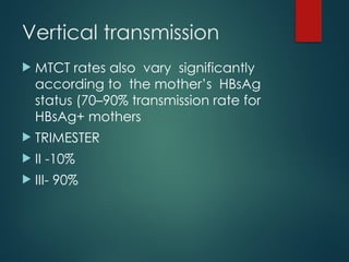 Vertical transmission
 MTCT rates also vary significantly
according to the mother’s HBsAg
status (70–90% transmission rate for
HBsAg+ mothers
 TRIMESTER
 II -10%
 III- 90%
 