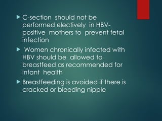  C-section should not be
performed electively in HBV-
positive mothers to prevent fetal
infection
 Women chronically infected with
HBV should be allowed to
breastfeed as recommended for
infant health
 Breastfeeding is avoided if there is
cracked or bleeding nipple
 