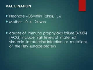 VACCINATION
 Neonate – 0(within 12hrs), 1, 6
 Mother – 0, 4 , 24 wks
 causes of immuno prophylaxis failure(8-30%)
(ACG) include high levels of maternal
viraemia, intrauterine infection, or mutations
of the HBV surface protein
 