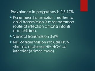 Prevalence in pregnancy is 2.3-17%
 Parenteral transmission, mother to
child transmission is most common
route of infection among infants
and children.
 Vertical transmission 3-6%
 Risk of transmission include HCV
viremia, maternal HIV HCV co
infection(3 times more).
 