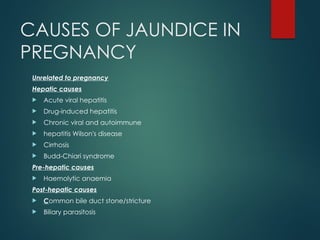CAUSES OF JAUNDICE IN
PREGNANCY
Unrelated to pregnancy
Hepatic causes
 Acute viral hepatitis
 Drug-induced hepatitis
 Chronic viral and autoimmune
 hepatitis Wilson's disease
 Cirrhosis
 Budd-Chiari syndrome
Pre-hepatic causes
 Haemolytic anaemia
Post-hepatic causes
 Common bile duct stone/stricture
 Biliary parasitosis
 