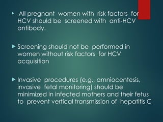  All pregnant women with risk factors for
HCV should be screened with anti-HCV
antibody.
 Screening should not be performed in
women without risk factors for HCV
acquisition
 Invasive procedures (e.g., amniocentesis,
invasive fetal monitoring) should be
minimized in infected mothers and their fetus
to prevent vertical transmission of hepatitis C
 