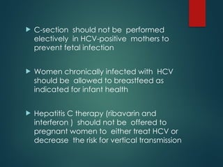  C-section should not be performed
electively in HCV-positive mothers to
prevent fetal infection
 Women chronically infected with HCV
should be allowed to breastfeed as
indicated for infant health
 Hepatitis C therapy (ribavarin and
interferon ) should not be offered to
pregnant women to either treat HCV or
decrease the risk for vertical transmission
 