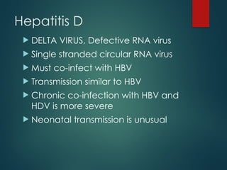 Hepatitis D
 DELTA VIRUS, Defective RNA virus
 Single stranded circular RNA virus
 Must co-infect with HBV
 Transmission similar to HBV
 Chronic co-infection with HBV and
HDV is more severe
 Neonatal transmission is unusual
 