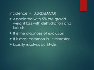 Incidence - 0.3-2%(ACG)
 Associated with 5% pre gravid
weight loss with dehydration and
ketosis
 It is the diagnosis of exclusion
 It is most common in 1st
trimester
 Usually resolves by 16wks
 