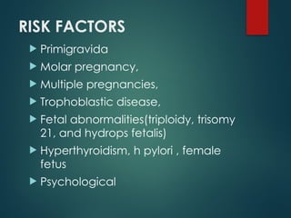 RISK FACTORS
 Primigravida
 Molar pregnancy,
 Multiple pregnancies,
 Trophoblastic disease,
 Fetal abnormalities(triploidy, trisomy
21, and hydrops fetalis)
 Hyperthyroidism, h pylori , female
fetus
 Psychological
 