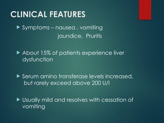 CLINICAL FEATURES
 Symptoms – nausea , vomiting
jaundice, Pruritis
 About 15% of patients experience liver
dysfunction
 Serum amino transferase levels increased,
but rarely exceed above 200 U/l
 Usually mild and resolves with cessation of
vomiting
 
